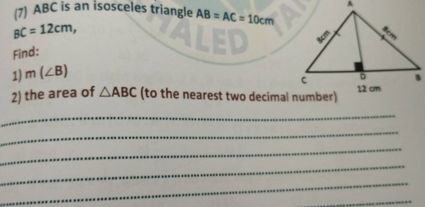 (7) ABC is an isosceles triangle AB=AC=10cm
BC=12cm, 
Find: 
1) m(∠ B)
2) the area of △ ABC (to the nearest two decimal number) 
_ 
_ 
_ 
_ 
_ 
_