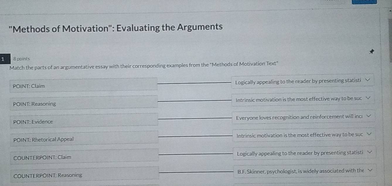 "Methods of Motivation": Evaluating the Arguments
1 8 points
Match the parts of an argumentative essay with their corresponding examples from the "Methods of Motivation Text"
POINT: Claim Logically appealing to the reader by presenting statisti
POINT: Reasoning Intrinsic motivation is the most effective way to be suc
POINT: Evidence Everyone loves recognition and reinforcement will incı
POINT: Rhetorical Appeal Intrinsic motivation is the most effective way to be suc
COUNTERPOINT: Claim Logically appealing to the reader by presenting statisti
COUNTERPOINT: Reasoning B.F. Skinner, psychologist, is widely associated with the