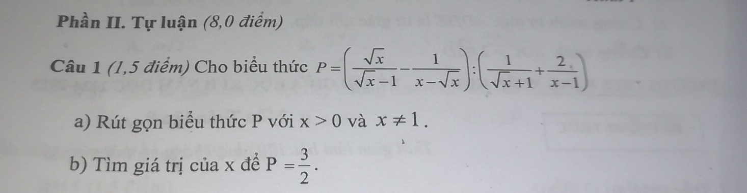 Phần II. Tự luận (8,0 điểm) 
Câu 1 (1,5 điểm) Cho biểu thức P=( sqrt(x)/sqrt(x)-1 - 1/x-sqrt(x) ):( 1/sqrt(x)+1 + 2/x-1 )
a) Rút gọn biểu thức P với x>0 và x!= 1. 
b) Tìm giá trị của x để P= 3/2 .