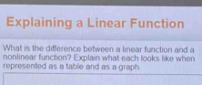 Explaining a Linear Function 
What is the difference between a linear function and a 
nonlinear function? Explain what each looks like when 
represented as a table and as a graph.