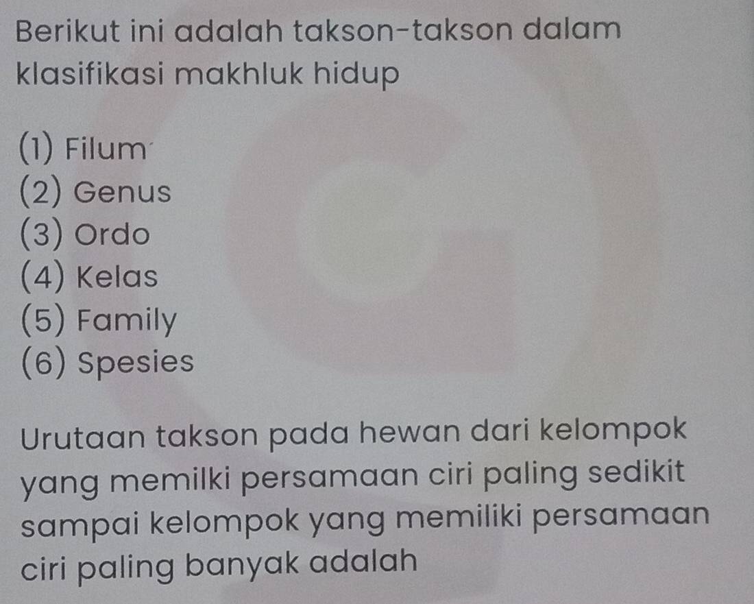 Berikut ini adalah takson-takson dalam 
klasifikasi makhluk hidup 
(1) Filum 
(2) Genus 
(3) Ordo 
(4) Kelas 
(5) Family 
(6) Spesies 
Urutaan takson pada hewan dari kelompok 
yang memilki persamaan ciri paling sedikit 
sampai kelompok yang memiliki persamaan 
ciri paling banyak adalah