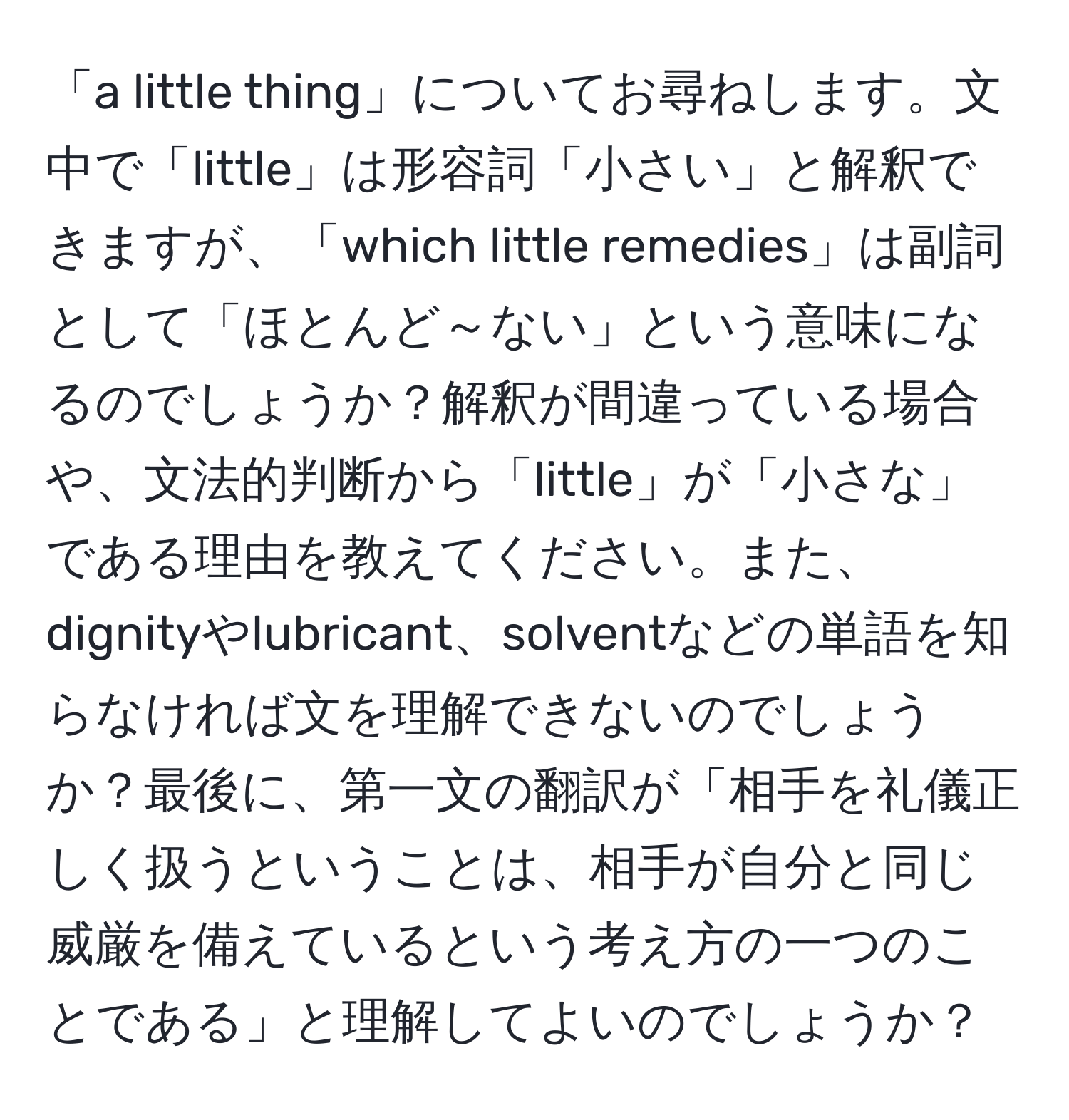 「a little thing」についてお尋ねします。文中で「little」は形容詞「小さい」と解釈できますが、「which little remedies」は副詞として「ほとんど～ない」という意味になるのでしょうか？解釈が間違っている場合や、文法的判断から「little」が「小さな」である理由を教えてください。また、dignityやlubricant、solventなどの単語を知らなければ文を理解できないのでしょうか？最後に、第一文の翻訳が「相手を礼儀正しく扱うということは、相手が自分と同じ威厳を備えているという考え方の一つのことである」と理解してよいのでしょうか？