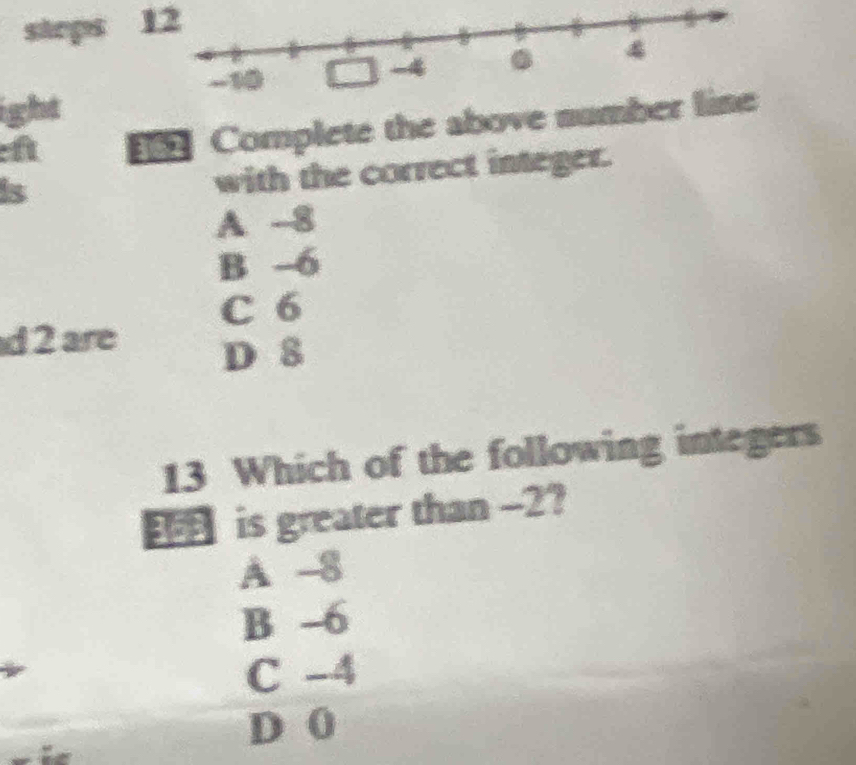 steps 1
ight
eft    Complete the above num
is
with the correct integer.
A 8
B -6
C 6
d 2 are
D 8
13 Which of the following integers
is greater than -2?
A 8
B -6
C -4
D 0