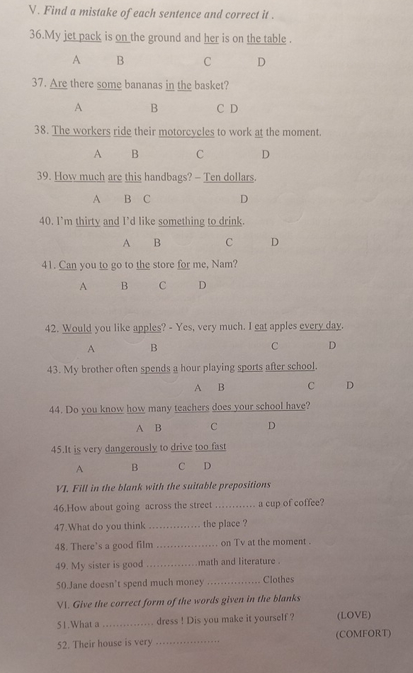 Find a mistake of each sentence and correct it .
36.My jet pack is on the ground and her is on the table .
A B
C D
37. Are there some bananas in the basket?
A B C D
38. The workers ride their motorcycles to work at the moment.
A B C D
39. How much are this handbags? - Ten dollars.
A B C D
40. I’m thirty and I’d like something to drink.
A B C D
41. Can you to go to the store for me, Nam?
A B C D
42. Would you like apples? - Yes, very much. I eat apples every day.
A B
C D
43. My brother often spends a hour playing sports after school.
A B C D
44. Do you know how many teachers does your school have?
A B C D
45.It is very dangerously to drive too fast
A B C D
VI. Fill in the blank with the suitable prepositions
46.How about going across the street _a cup of coffee?
47.What do you think _the place ?
48. There's a good film _on Tv at the moment .
49. My sister is good _math and literature .
50.Jane doesn’t spend much money _Clothes
V. Give the correct form of the words given in the blanks
51.What a _dress ! Dis you make it yourself ? (LOVE)
52. Their house is very _(COMFORT)