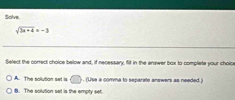 Solve.
sqrt(3x+4)=-3
_
Select the correct choice below and, if necessary, fill in the answer box to complete your choice
A. The solution set is  □ , . (Use a comma to separate answers as needed.)
B. The solution set is the empty set.