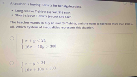 A teacher is buying T-shirts for her algebra class.
Long-sleeve T-shirts (x) cost $16 each.
Short-sleeve T-shirts (y) cost $10 each.
The teacher wants to buy at least 24 T-shirts, and she wants to spend no more than $300 in
all. Which system of inequalities represents this situation?
beginarrayl x+y<24 16x+10y>300endarray.
beginarrayl x+y>24 16x+10y<300endarray.