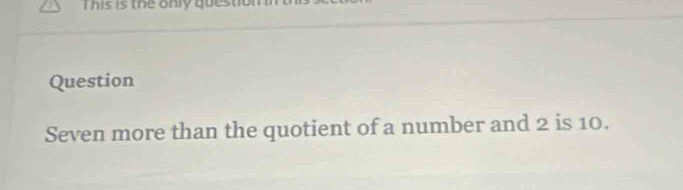 This is the only question 
Question 
Seven more than the quotient of a number and 2 is 10.