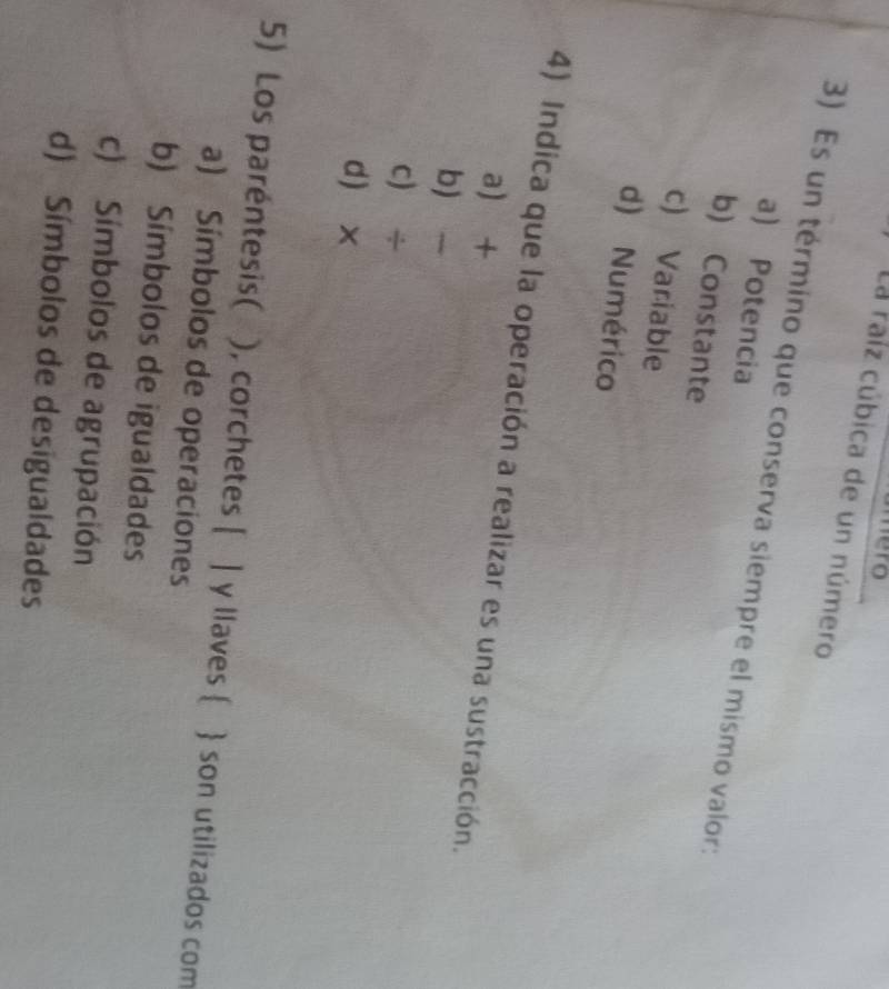 mero
La raíz cúbica de un número
3) Es un término que conserva siempre el mismo valor:
a) Potencia
b) Constante
c) Variable
d) Numérico
4) Indica que la operación a realizar es una sustracción.
a +
b
c) ÷
d x
5) Los paréntesis( ), corchetes [ ] y llaves   son utilizados com
a) Símbolos de operaciones
b) Símbolos de igualdades
c) Símbolos de agrupación
d) Símbolos de desigualdades