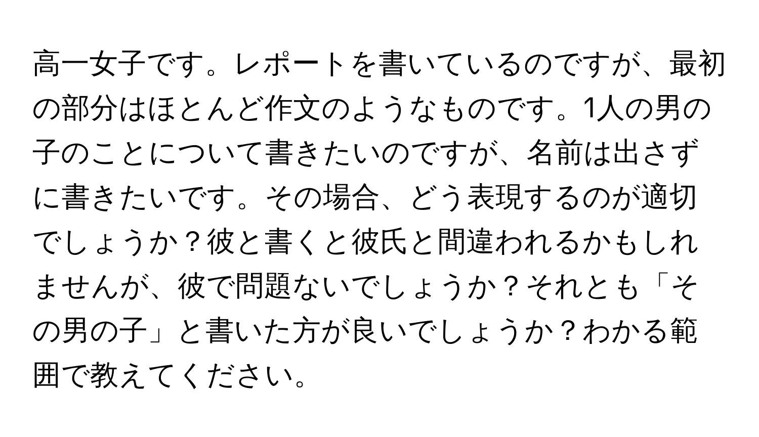 高一女子です。レポートを書いているのですが、最初の部分はほとんど作文のようなものです。1人の男の子のことについて書きたいのですが、名前は出さずに書きたいです。その場合、どう表現するのが適切でしょうか？彼と書くと彼氏と間違われるかもしれませんが、彼で問題ないでしょうか？それとも「その男の子」と書いた方が良いでしょうか？わかる範囲で教えてください。