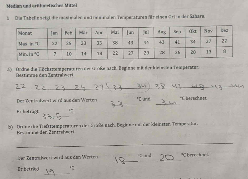 Median und arithmetisches Mittel
1 Die Tabelle zeigt die maximalen und minimalen Temperaturen für einen Ort in der Sahara.
a) Ordne die Höchsttemperaturen der Größe nach. Beginne mit der kleinsten Temperatur.
Bestimme den Zentralwert.
_°C
_
_
Der Zentralwert wird aus den Werten und°C berechnet.
_
Er beträgt°C.
b) Ordne die Tiefsttemperaturen der Größe nach. Beginne mit der kleinsten Temperatur.
Bestimme den Zentralwert.
_
_
_
Der Zentralwert wird aus den Werten°C und°C berechnet.
_
Er beträgt°C.