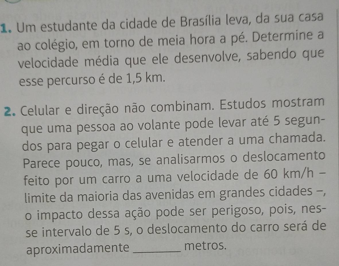 Um estudante da cidade de Brasília leva, da sua casa 
ao colégio, em torno de meia hora a pé. Determine a 
velocidade média que ele desenvolve, sabendo que 
esse percurso é de 1,5 km. 
2. Celular e direção não combinam. Estudos mostram 
que uma pessoa ao volante pode levar até 5 segun- 
dos para pegar o celular e atender a uma chamada. 
Parece pouco, mas, se analisarmos o deslocamento 
feito por um carro a uma velocidade de 60 km/h - 
limite da maioria das avenidas em grandes cidades -, 
o impacto dessa ação pode ser perigoso, pois, nes- 
se intervalo de 5 s, o deslocamento do carro será de 
aproximadamente _metros.