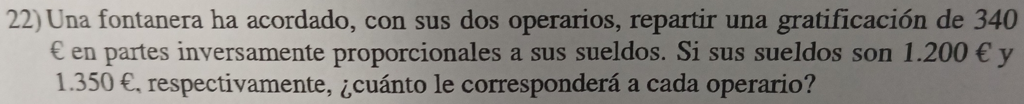 Una fontanera ha acordado, con sus dos operarios, repartir una gratificación de 340
€ en partes inversamente proporcionales a sus sueldos. Si sus sueldos son 1.200 € y
1.350 € respectivamente, ¿cuánto le corresponderá a cada operario?