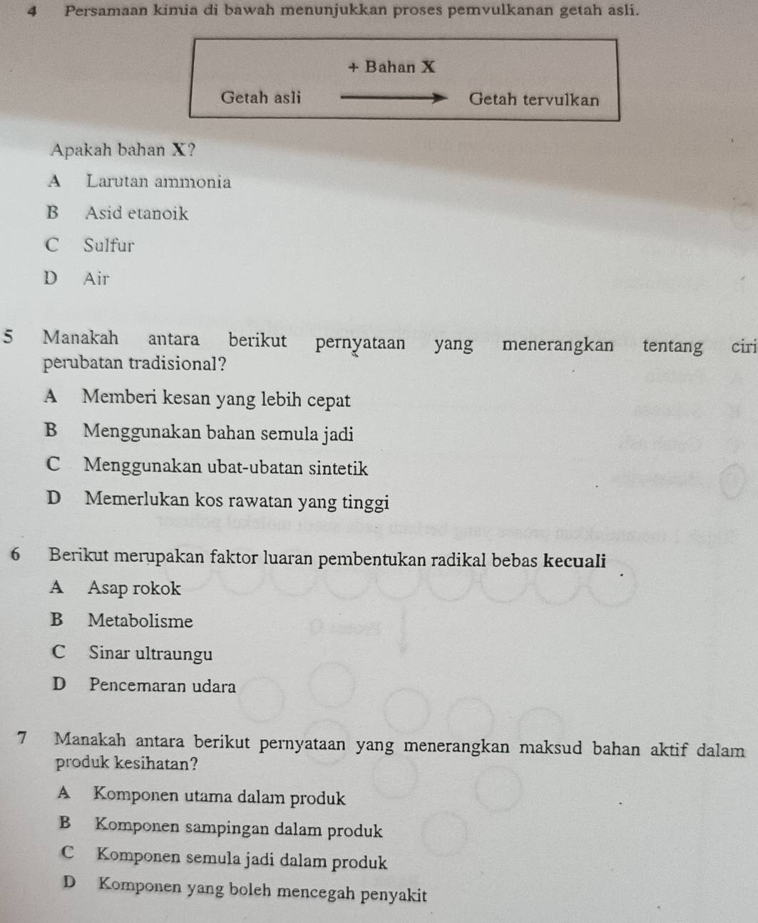 Persamaan kimia di bawah menunjukkan proses pemvulkanan getah asli.
+ Bahan X
Getah asli Getah tervulkan
Apakah bahan X?
A Larutan ammonia
B Asid etanoik
C Sulfur
D Air
5 Manakah antara berikut pernyataan yang menerangkan tentang ciri
perubatan tradisional?
A Memberi kesan yang lebih cepat
B Menggunakan bahan semula jadi
C Menggunakan ubat-ubatan sintetik
D Memerlukan kos rawatan yang tinggi
6 Berikut merupakan faktor luaran pembentukan radikal bebas kecuali
A Asap rokok
B Metabolisme
C Sinar ultraungu
D Pencemaran udara
7 Manakah antara berikut pernyataan yang menerangkan maksud bahan aktif dalam
produk kesihatan?
A Komponen utama dalam produk
B Komponen sampingan dalam produk
C Komponen semula jadi dalam produk
D Komponen yang boleh mencegah penyakit