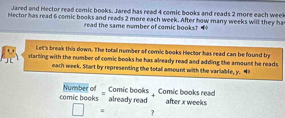 Jared and Hector read comic books. Jared has read 4 comic books and reads 2 more each week
Hector has read 6 comic books and reads 2 more each week. After how many weeks will they ha 
read the same number of comic books? 
Let's break this down. The total number of comic books Hector has read can be found by 
starting with the number of comic books he has already read and adding the amount he reads 
each week. Start by representing the total amount with the variable, y. 
Number of Comic books Comic books read 
+ 
comic books already read after x weeks
□ = 
?