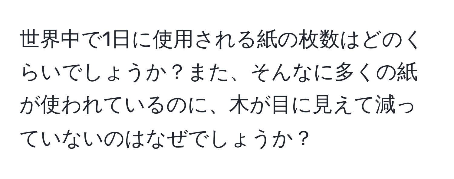 世界中で1日に使用される紙の枚数はどのくらいでしょうか？また、そんなに多くの紙が使われているのに、木が目に見えて減っていないのはなぜでしょうか？