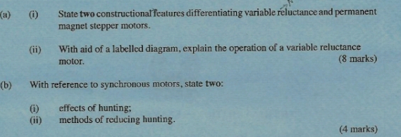 State two constructional features differentiating variable reluctance and permanent 
magnet stepper motors. 
(ii) With aid of a labelled diagram, explain the operation of a variable reluctance 
motor. (8 marks) 
(b) With reference to synchronous motors, state two: 
(i) effects of hunting; 
(ii) methods of reducing hunting. 
(4 marks)