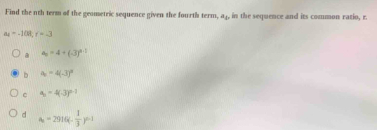 Find the nth term of the geometric sequence given the fourth term, a₄, in the sequence and its common ratio, r.
a_4=-108; r=-3
a a_n=4+(-3)^n-1
b a_n=4(-3)^n
C a_n=4(-3)^n-1
d a_n=2916(- 1/3 )^n-1