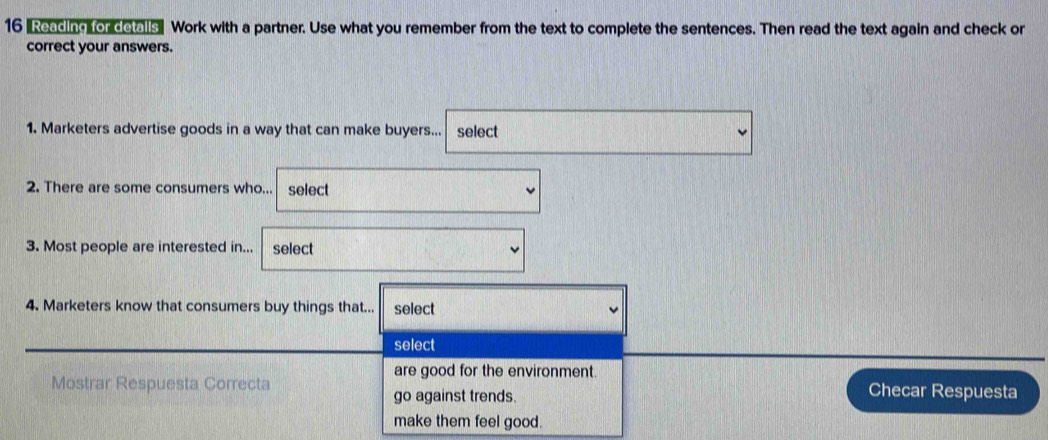 16 "Reading for detalls" Work with a partner. Use what you remember from the text to complete the sentences. Then read the text again and check or
correct your answers.
1. Marketers advertise goods in a way that can make buyers... select
2. There are some consumers who... select
3. Most people are interested in... select
4. Marketers know that consumers buy things that... select
select
are good for the environment.
Mostrar Respuesta Correcta Checar Respuesta
go against trends.
make them feel good.