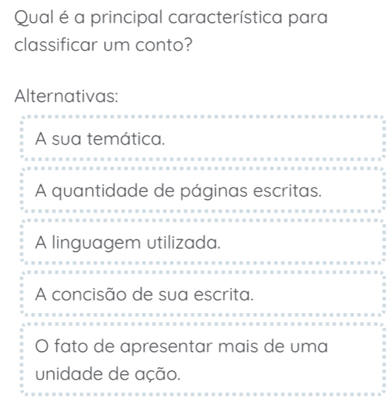 Qual é a principal característica para
classificar um conto?
Alternativas:
A sua temática.
A quantidade de páginas escritas.
A linguagem utilizada.
A concisão de sua escrita.
O fato de apresentar mais de uma
unidade de ação.