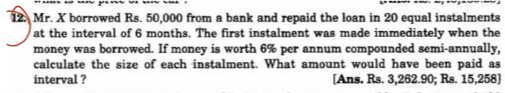 Mr. X borrowed Rs. 50,000 from a bank and repaid the loan in 20 equal instalments 
at the interval of 6 months. The first instalment was made immediately when the 
money was borrowed. If money is worth 6% per annum compounded semi-annually, 
calculate the size of each instalment. What amount would have been paid as 
interval ? [Ans. Rs. 3,262.90; Rs. 15,258 ]