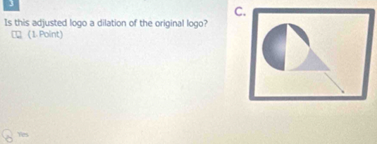 3
C.
Is this adjusted logo a dilation of the original logo?
U (1 Point)
Yes