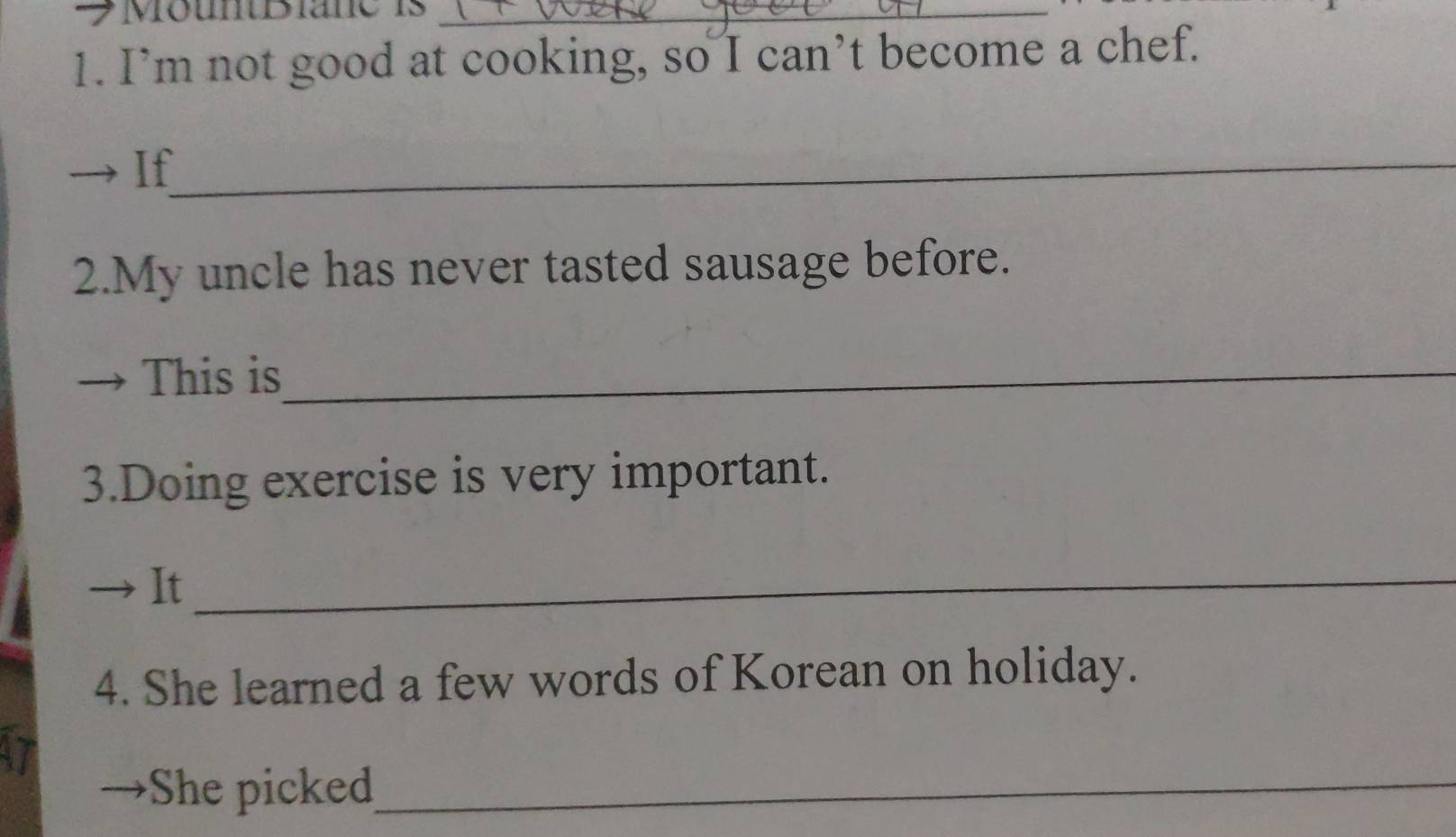 →Mountiane is_ 
1. I’m not good at cooking, so I can’t become a chef. 
→ If_ 
2.My uncle has never tasted sausage before. 
This is_ 
3.Doing exercise is very important. 
→ It 
_ 
4. She learned a few words of Korean on holiday. 
17 
→She picked_