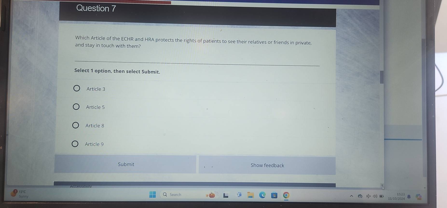 Which Article of the ECHR and HRA protects the rights of patients to see their relatives or friends in private,
and stay in touch with them?
Select 1 option, then select Submit.
Article 3
Article 5
Article 8
Article 9
Submit Show feedback
13℃
Sunny Search
15:23
11/10/2024