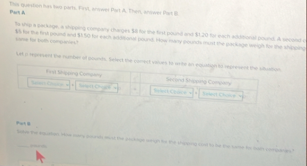 This question has two parts. First, answer Part A. Then, answer Part B 
Part A 
To ship a package, a shipping company charges $8 for the first pound and $1.20 for each additional pound. A second c
$5 for the first pound and $1.50 for each additional pound. How many pounds must the package weigh for the shipping 
same for both companies? 
Let p represent the number of pounds. Select the correct values to write an equation to represent the situation 
First Shipping Company Second Shipping Company 
Select Chaic . Select Choice Select Cooice 、 + Select Choice 
Part D 
_Solve the equation. How many pounds must the packirge weigh for the shipping cost to be the same for both compares" 
Dosuves