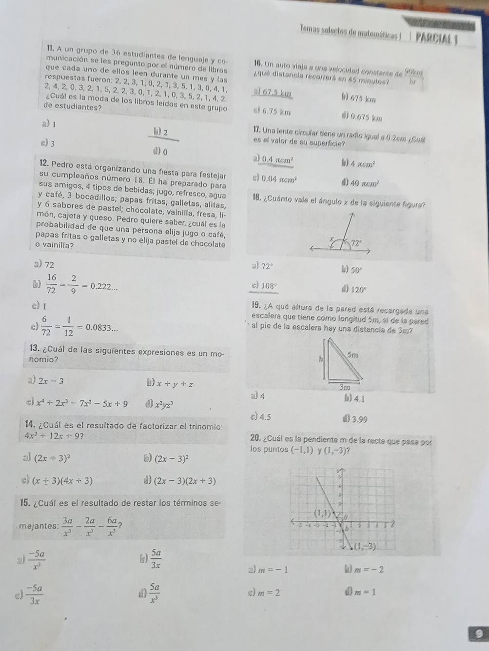 Temas selectos de matemáticas I PARCIAL 1
11. A un grupo de 36 estudiantes de lenguaje y co 16. Un auto viaja a una velocidad constante de 99km
municación se les pregunto por el número de libros ¿qué distancia recorrerá en 45 minutos? or
que cada uno de ellos leen durante un mes y las
respuestas fueron: 2 2,2,3,1,0,2,1,3,5,1,3,0, 4. 1. al 67.5 km h 675 km
2,4,2,0,3,2,1,5,2,2,3,0,1,2,1,0,3,5, 2 1.4. 2
¿Cuál es la moda de los libros leídos en este grupo e 6.75 km d) 0.675 km
de estudiantes?
a) 1
17. Una lente circular tiene un radio igual a (.2cm ¿ Cuá
c) 3
 b)2/d)0 
es el valor de su superficie?
2) 0.4π cm^2 b 4π cm^2
12. Pedro está organizando una fiesta para festejar c) 0.04π cm^2 d) 40π cm^2
su cumpleaños número 18. Él ha preparado para
sus amigos, 4 tipos de bebidas; jugo, refresco, agua  18. ¿Cuánto vale el ángulo x de la siguiente figura
y café, 3 bocadillos; papas fritas, galletas, alitas,
y 6 sabores de pastel; chocolate, vainilla, fresa, li-
món, cajeta y queso. Pedro quiere saber, ¿cuál es la
probabilidad de que una persona elija jugo o café, 
papas fritas o galletas y no elija pastel de chocolate
o vainilla?
a)72 a) 72°
b) 50°
c 108°
6)  16/72 = 2/9 =0.222... d) 120°
19. ¿A qué altura de la pared está recargada una
c) 1 escalera que tiene como longitud 5m, si de la pared
c)  6/72 = 1/12 =0.0833... al pie de la escalera hay una distancia de 3m
13. ¿Cuál de las siguientes expresiones es un mo-
nomio?
a) 2x-3 b) x+y+z () 4.1
a) 4
c) x^4+2x^3-7x^2-5x+9 d) x^2yz^3
c) 4.5 () 3.99
14. ¿Cuál es el resultado de factorizar el trinomio:
4x^2+12x+9 2
20. ¿Cuál es la pendiente m de la recta que pasa por
los puntos (-1,1) γ (1,-3) ?
a) (2x+3)^2 b) (2x-3)^2
c) (x+3)(4x+3) (2x-3)(2x+3)
15. ¿Cuál es el resultado de restar los términos se-
mejantes:  3a/x^3 - 2a/x^3 - 6a/x^3 
2  (-5a)/x^3 
 5a/3x 
a m=-1
m=-2
c)  (-5a)/3x   5a/x^3  c) m=2 a m=1
9