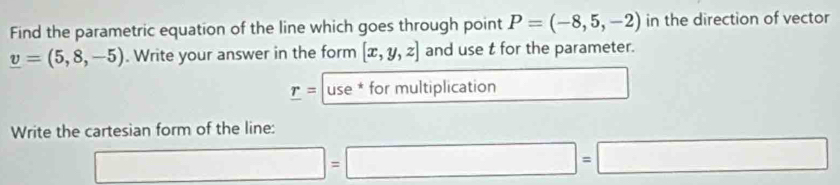 Find the parametric equation of the line which goes through point P=(-8,5,-2) in the direction of vector
v=(5,8,-5). Write your answer in the form [x,y,z] and use t for the parameter. 
_ r=|use*formultiplicatio 7 □ 
Write the cartesian form of the line:
□ =□ =□ =□