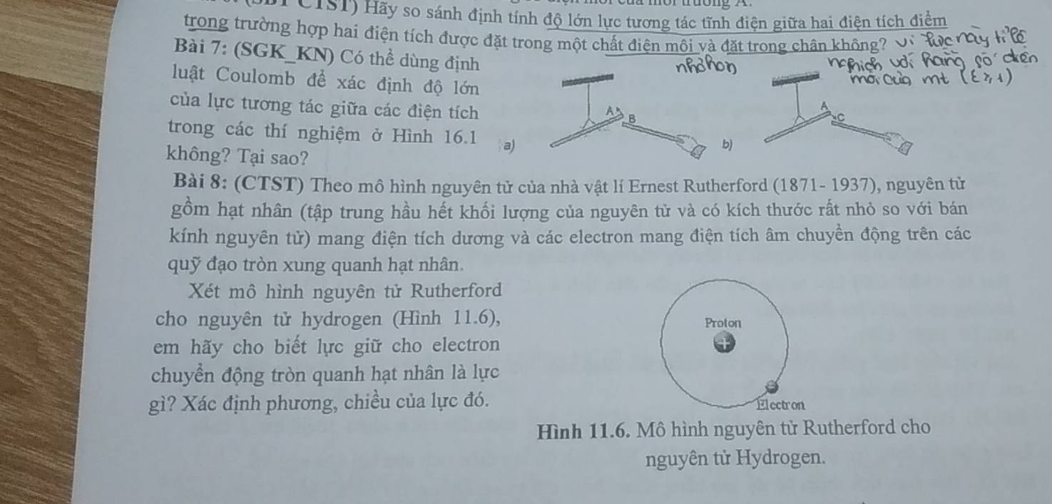 ( CIST) Hãy so sánh định tính độ lớn lực tương tác tĩnh điện giữa hai điện tích điểm 
trong trường hợp hai điện tích được đặt trong một chất điện môi và đặt trong chân không? 
Bài 7: (SGK_KN) Có thể dùng định 
luật Coulomb để xác định độ lớn 
của lực tương tác giữa các điện tích 
trong các thí nghiệm ở Hình 16.1 a 
không? Tại sao? 
Bài 8: (CTST) Theo mô hình nguyên tử của nhà vật lí Ernest Rutherford (1871- 1937), nguyên tử 
gồm hạt nhân (tập trung hầu hết khối lượng của nguyên từ và có kích thước rất nhỏ so với bán 
kính nguyên tử) mang điện tích dương và các electron mang điện tích âm chuyền động trên các 
quỹ đạo tròn xung quanh hạt nhân. 
Xét mô hình nguyên tử Rutherford 
cho nguyên tử hydrogen (Hình 11.6), Proton 
em hãy cho biết lực giữ cho electron 
chuyển động tròn quanh hạt nhân là lực 
gì? Xác định phương, chiều của lực đó. Electron 
Hình 11.6. Mô hình nguyên tử Rutherford cho 
nguyên tử Hydrogen.