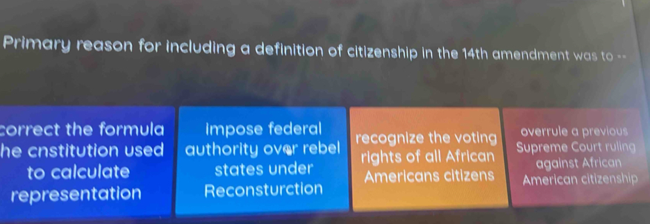 Primary reason for including a definition of citizenship in the 14th amendment was to --
correct the formula impose federal overrule a previous
he cnstitution used authority over rebel recognize the voting Supreme Court ruling
to calculate states under rights of all African against African
representation Reconsturction Americans citizens American citizenship