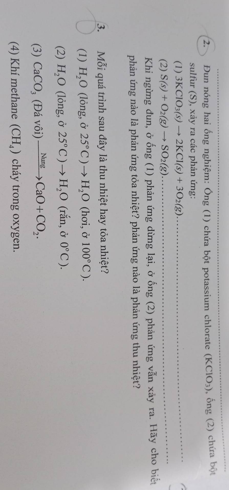 Đun nóng hai ống nghiệm: Ống (1) chứa bột potassium chlorate (KClO_3) , ống (2) chứa bột 
sulfur (S), xảy ra các phản ứng: 
(1) 3KClO_3(s)to 2KCl(s)+3O_2(g) _ 
_ 
(2) S(s)+O_2(g)to SO_2(g) __ 
Khi ngừng đun, ở ống (1) phản ứng dừng lại, ở ống (2) phản ứng vẫn xảy ra. Hãy cho biết 
phản ứng nào là phản ứng tỏa nhiệt? phản ứng nào là phản ứng thu nhiệt? 
3. Mỗi quá trình sau đây là thu nhiệt hay tỏa nhiệt? 
(1) H_2O (lỏng, ở 25°C)to H_2O (hơi, ở 100°C). 
(2) H_2O (lỏng, ở 25°C)to H_2O (rắn, ở 0°C). 
(3) CaCO_3 (Đá vôi) xrightarrow NungCaO+CO_2. 
(4) Khí methane (CH_4) cháy trong oxygen.