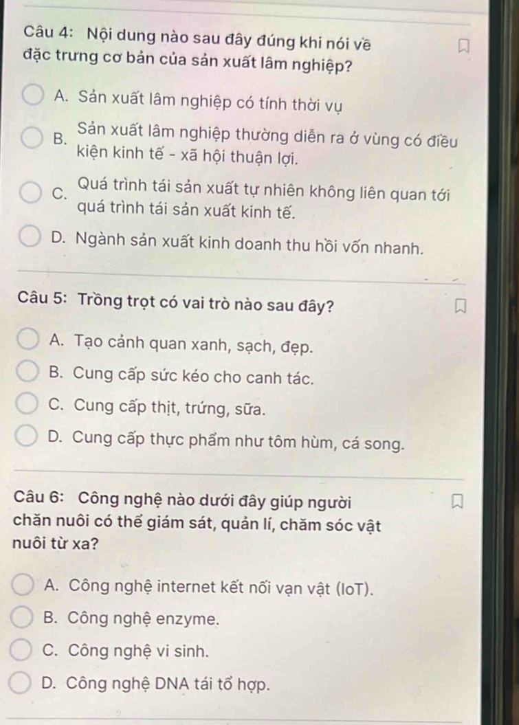 Nội dung nào sau đây đúng khi nói về
đặc trưng cơ bản của sản xuất lâm nghiệp?
A. Sản xuất lâm nghiệp có tính thời vụ
B. Sản xuất lâm nghiệp thường diễn ra ở vùng có điều
kiện kinh tế - xã hội thuận lợi.
C. Quá trình tái sản xuất tự nhiên không liên quan tới
quá trình tái sản xuất kinh tế.
D. Ngành sản xuất kinh doanh thu hồi vốn nhanh.
Câu 5: Trồng trọt có vai trò nào sau đây?
A. Tạo cảnh quan xanh, sạch, đẹp.
B. Cung cấp sức kéo cho canh tác.
C. Cung cấp thịt, trứng, sữa.
D. Cung cấp thực phẩm như tôm hùm, cá song.
Câu 6: Công nghệ nào dưới đây giúp người
chăn nuôi có thể giám sát, quản lí, chăm sóc vật
nuôi từ xa?
A. Công nghệ internet kết nối vạn vật (IoT).
B. Công nghệ enzyme.
C. Công nghệ vi sinh.
D. Công nghệ DNA tái tổ hợp.