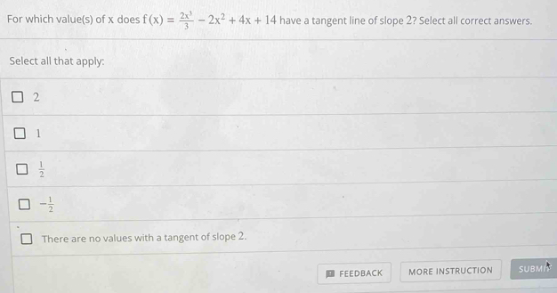 For which value(s) of x does f(x)= 2x^3/3 -2x^2+4x+14 have a tangent line of slope 2? Select all correct answers.
Select all that apply:
2
1
 1/2 
- 1/2 
There are no values with a tangent of slope 2.
FEEDBACK MORE INSTRUCTION SUBMI