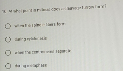 At what point in mitosis does a cleavage furrow form?
when the spindle fibers form
during cytokinesis
when the centromeres separate
during metaphase