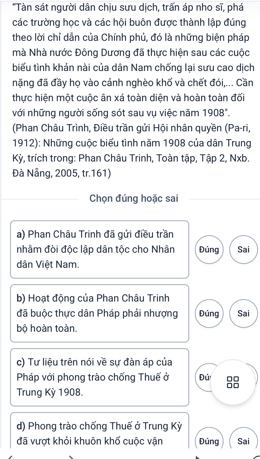 "Tàn sát người dân chịu sưu dịch, trấn áp nho sĩ, phá 
các trường học và các hội buôn được thành lập đúng 
theo lời chỉ dẫn của Chính phủ, đó là những biện pháp 
mà Nhà nước Đông Dương đã thực hiện sau các cuộc 
biểu tình khản nài của dân Nam chống lại sưu cao dịch 
nặng đã đầy họ vào cảnh nghèo khổ và chết đói,... Cần 
thực hiện một cuộc ân xá toàn diện và hoàn toàn đối 
với những người sống sót sau vụ việc năm 1908". 
(Phan Châu Trình, Điều trần gửi Hội nhân quyền (Pa-ri, 
1912): Những cuộc biểu tình năm 1908 của dân Trung 
Kỳ, trích trong: Phan Châu Trinh, Toàn tập, Tập 2, Nxb. 
Đà Nẵng, 2005, tr.161) 
Chọn đúng hoặc sai 
a) Phan Châu Trinh đã gửi điều trần 
nhằm đòi độc lập dân tộc cho Nhân Đúng Sai 
dân Việt Nam. 
b) Hoạt động của Phan Châu Trinh 
đã buộc thực dân Pháp phải nhượng Đúng Sai 
bộ hoàn toàn. 
c) Tư liệu trên nói về sự đàn áp của 
Pháp với phong trào chống Thuế ở Đú 88
Trung Kỳ 1908. 
d) Phong trào chống Thuế ở Trung Kỳ 
đã vượt khỏi khuôn khổ cuộc vận Đúng Sai