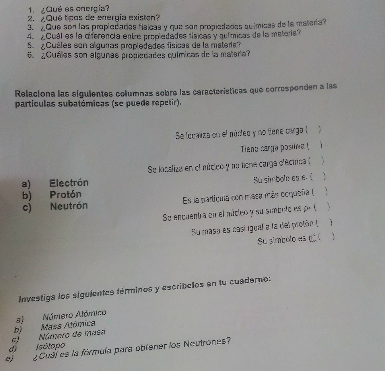 ¿Qué es energía? 
2.¿Qué tipos de energía existen? 
3. ¿Que son las propiedades físicas y que son propiedades químicas de la materia? 
4. ¿Cuál es la diferencia entre propiedades físicas y químicas de la materia? 
5. ¿Cuáles son algunas propiedades físicas de la materia? 
6. ¿Cuáles son algunas propiedades químicas de la materia? 
Relaciona las siguientes columnas sobre las características que corresponden a las 
partículas subatómicas (se puede repetir). 
Se localiza en el núcleo y no tiene carga ( 
Tiene carga positiva (  
Se localiza en el núcleo y no tiene carga eléctrica ( ) 
Su símbolo es e. ( 
a) Electrón ) 
b) Protón 
Es la partícula con masa más pequeña (  
c) Neutrón ( ) 
Se encuentra en el núcleo y su símbolo es p+
Su masa es casi igual a la del protón ( ) 
Su símbolo es n°   
Investiga los siguientes términos y escríbelos en tu cuaderno: 
a) Número Atómico 
b) Masa Atómica 
c) Número de masa 
d) Isótopo 
e) ¿ Cuál es la fórmula para obtener los Neutrones?