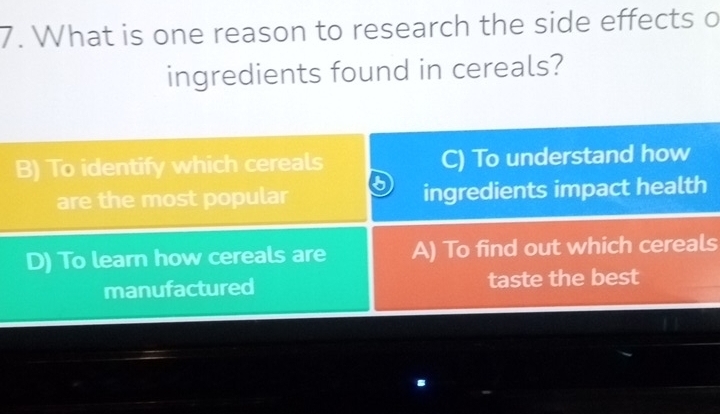 What is one reason to research the side effects o
ingredients found in cereals?
B) To identify which cereals C) To understand how
are the most popular ingredients impact health
D) To learn how cereals are A) To find out which cereals
manufactured taste the best