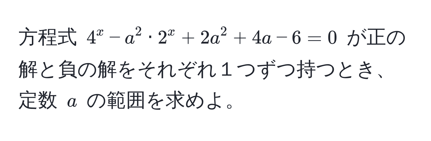 方程式 $4^x - a^2 · 2^x + 2a^2 + 4a - 6 = 0$ が正の解と負の解をそれぞれ１つずつ持つとき、定数 $a$ の範囲を求めよ。