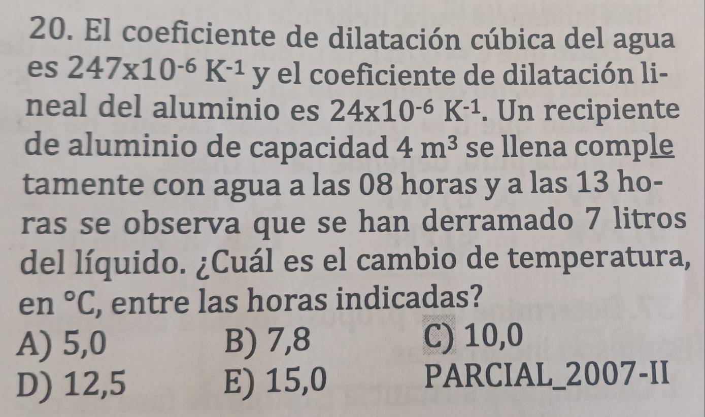 El coeficiente de dilatación cúbica del agua
es 247* 10^(-6)K^(-1) y el coeficiente de dilatación li-
neal del aluminio es 24x10^(-6)K^(-1). Un recipiente
de aluminio de capacidad 4m^3 se llena comple
tamente con agua a las 08 horas y a las 13 ho-
ras se observa que se han derramado 7 litros
del líquido. ¿Cuál es el cambio de temperatura,
en°C , entre las horas indicadas?
A) 5,0 B) 7,8 C) 10,0
D) 12,5 E) 15,0
PARCIAL_2007-II