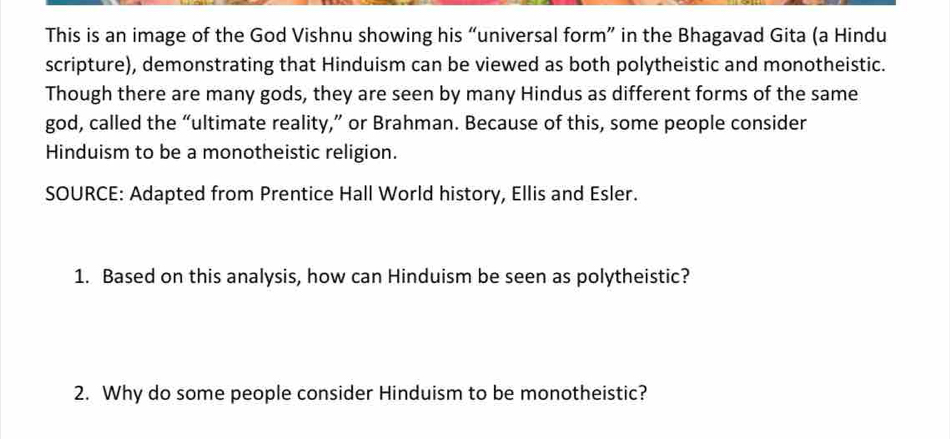 This is an image of the God Vishnu showing his “universal form” in the Bhagavad Gita (a Hindu 
scripture), demonstrating that Hinduism can be viewed as both polytheistic and monotheistic. 
Though there are many gods, they are seen by many Hindus as different forms of the same 
god, called the “ultimate reality,” or Brahman. Because of this, some people consider 
Hinduism to be a monotheistic religion. 
SOURCE: Adapted from Prentice Hall World history, Ellis and Esler. 
1. Based on this analysis, how can Hinduism be seen as polytheistic? 
2. Why do some people consider Hinduism to be monotheistic?