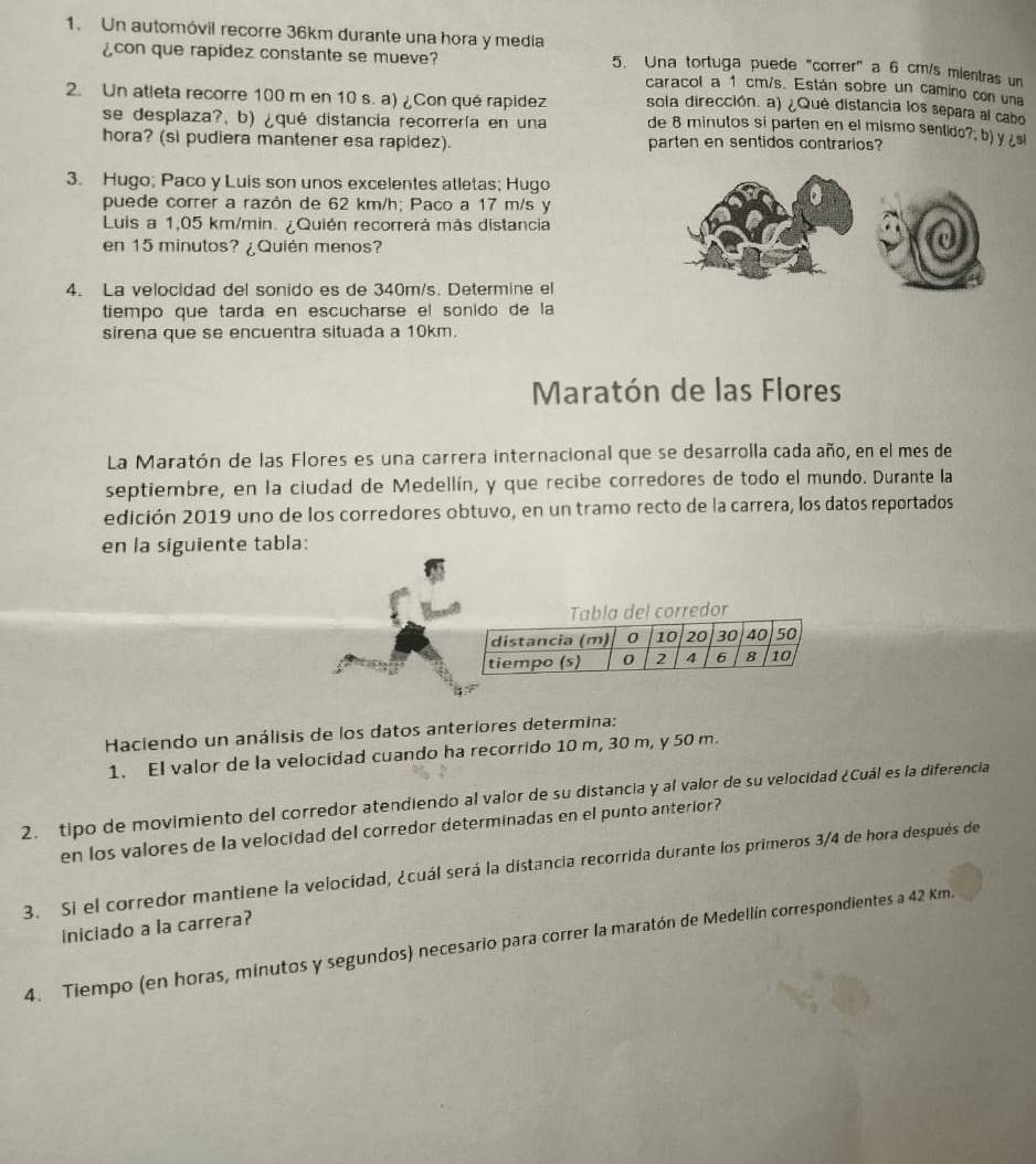 Un automóvil recorre 36km durante una hora y media
¿con que rapidez constante se mueve? 5. Una tortuga puede "correr" a 6 cm/s mientras un
caracol a 1 cm/s. Están sobre un camino con una
sola dirección. a) ¿Qué distancia los separa al cabo
2. Un atleta recorre 100 m en 10 s. a) ¿Con qué rapidez de 8 minutos si parten en el mismo sentido?; b) y ¿si
se desplaza?, b) ¿qué distancia recorrería en una
hora? (si pudiera mantener esa rapidez). parten en sentidos contrarios?
3. Hugo; Paco y Luis son unos excelentes atletas; Hugo
puede correr a razón de 62 km/h; Paco a 17 m/s y
Luis a 1,05 km/min. ¿Quién recorrerá más distancia
en 15 minutos? ¿Quién menos?
4. La velocidad del sonido es de 340m/s. Determine el
tiempo que tarda en escucharse el sonido de la
sirena que se encuentra situada a 10km.
Maratón de las Flores
La Maratón de las Flores es una carrera internacional que se desarrolla cada año, en el mes de
septiembre, en la ciudad de Medellín, y que recibe corredores de todo el mundo. Durante la
edición 2019 uno de los corredores obtuvo, en un tramo recto de la carrera, los datos reportados
en la siguiente tabla:
la del corredor
Haciendo un análisis de los datos anteriores determina:
1. El valor de la velocidad cuando ha recorrido 10 m, 30 m, y 50 m.
2. tipo de movimiento del corredor atendiendo al valor de su distancia y al valor de su velocidad ¿Cuál es la diferencia
en los valores de la velocidad del corredor determinadas en el punto anterior?
3. Si el corredor mantiene la velocidad, ¿cuál será la distancia recorrida durante los primeros 3/4 de hora después de
iniciado a la carrera?
4. Tiempo (en horas, minutos y segundos) necesario para correr la maratón de Medellín correspondientes a 42 Km.