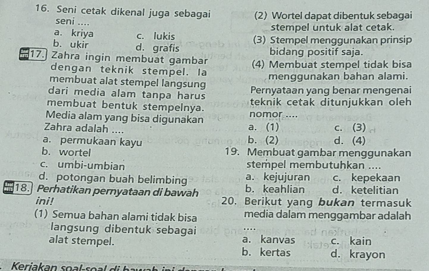 Seni cetak dikenal juga sebagai
seni ....
(2) Wortel dapat dibentuk sebagai
stempel untuk alat cetak.
a. kriya c. lukis
(3) Stempel menggunakan prinsip
b. ukir d. grafis
bidang positif saja.
17.) Zahra ingin membuat gambar
(4) Membuat stempel tidak bisa
dengan teknik stempel. Ia
menggunakan bahan alami.
membuat alat stempel langsung
dari media alam tanpa harus
Pernyataan yang benar mengenai
teknik cetak ditunjukkan oleh 
membuat bentuk stempelnya.
Media alam yang bisa digunakan
nomor ....
Zahra adalah ....
a. (1) c. (3)
b. (2)
a. permukaan kayu d. (4)
b. wortel 19. Membuat gambar menggunakan
c. umbi-umbian stempel membutuhkan ....
d. potongan buah belimbing a. kejujuran c. kepekaan
b. keahlian
on 18. Perhatikan pernyataan di bawah d. ketelitian
ini! 20. Berikut yang bukan termasuk
(1) Semua bahan alami tidak bisa media dalam menggambar adalah
langsung dibentuk sebagai
…
a. kanvas
alat stempel. c. kain
b. kertas d. krayon
Keriakan soal-so a d h