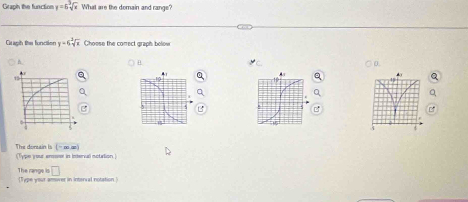 Graph the function y=6sqrt[3](x) What are the domain and range? 
Graph the function y=6sqrt[3](x) Choose the correct graph below 
A. 
B. 
D. 
B 
The domain is ( - ∞ ∞) 
(Type your answer in Interval notation.) 
The range is □ 
(Type your answer in interval notation.)