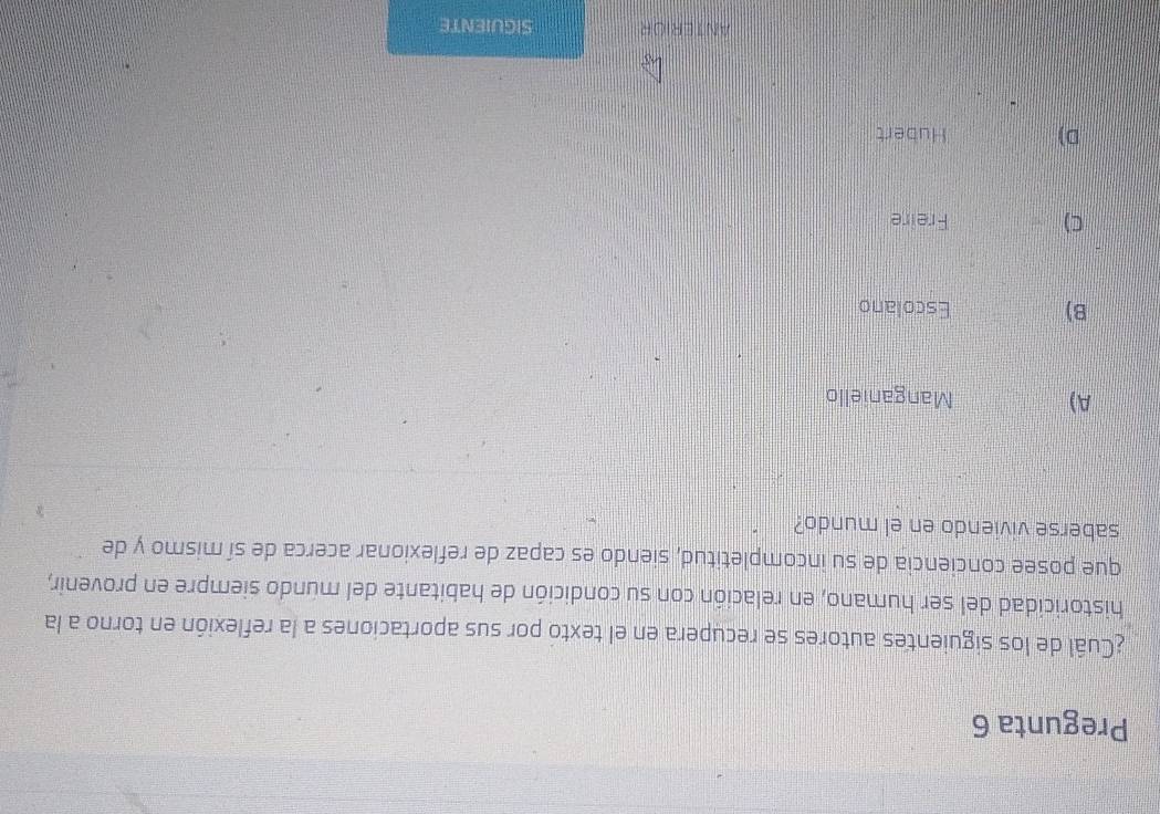 Pregunta 6
¿Cuál de los siguientes autores se recupera en el texto por sus aportaciones a la reflexión en torno a la
historicidad del ser humano, en relación con su condición de habitante del mundo siempre en provenir,
que posee conciencia de su incompletitud, siendo es capaz de reflexionar acerca de sí mismo y de
saberse viviendo en el mundo?
A) Manganiello
B) Escolano
C) Freire
D) Hubert
ANTERIOR SIGUIENTE