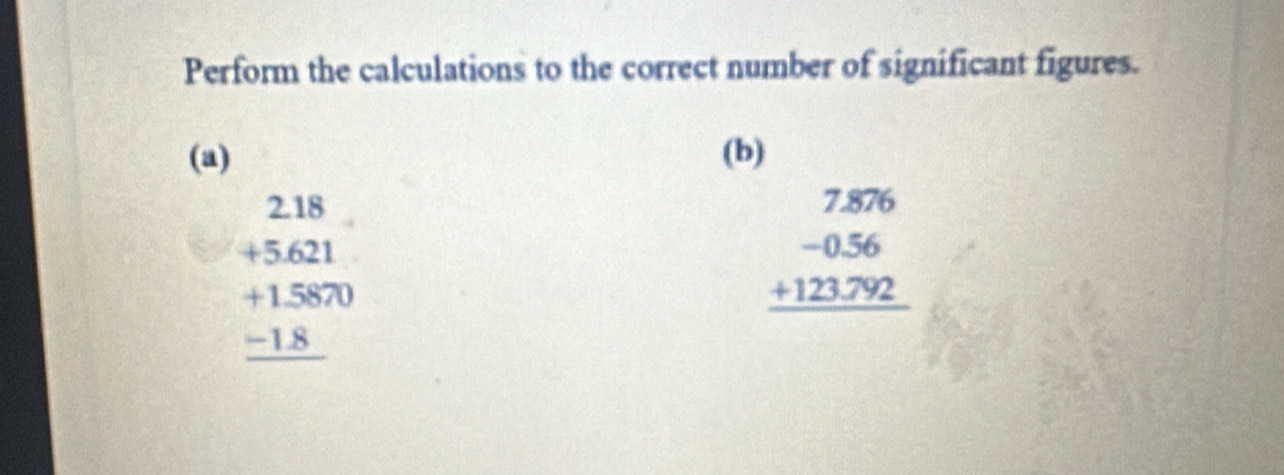 Perform the calculations to the correct number of significant figures.
(a) (b)
beginarrayr 2.18 +5.621 hline +1.5870 -1.8 hline endarray
beginarrayr 7.876 -0.56 +123.792 hline endarray