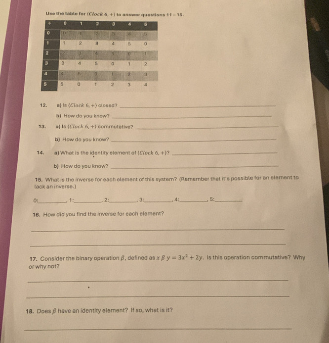 Use the table for (Clock 6,+) to answer questions 11-15. 
12. a) Is (Clock 6, +) closed?_ 
b) How do you know?_ 
13. a) Is (Clock 6, +) commutative?_ 
b) How do you know?_ 
14. a) What is the identity element of (Clock 6,+) ?_ 
b) How do you know?_ 
15. What is the inverse for each element of this system? (Remember that it's possible for an element to 
lack an inverse.) 
0:_ , 1:_ 2:_ , 3:_ , 4:_ , 5:_ 
16. How did you find the inverse for each element? 
_ 
_ 
17. Consider the binary operation β, defined as x β y=3x^2+2y. Is this operation commutative? Why 
or why not? 
_ 
_ 
18. Does β have an identity element? If so, what is it? 
_