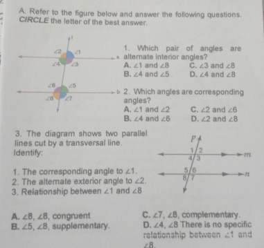 Refer to the figure below and answer the following questions.
CIRCLE the letter of the best answer.
1. Which pair of angles are
alternate interior angles?
A. ∠ 1 and ∠ 8 C. ∠ 3 and ∠ 8
B. ∠ 4 and ∠ 5 D. ∠ 4 and ∠ 8
2. Which angles are corresponding
angles?
A. ∠ 1 and ∠ 2 C. ∠ 2 and ∠ 6
B. ∠ 4 and ∠ 6 D. ∠ 2 and ∠ 8
3. The diagram shows two parallel
lines cut by a transversal line.
Identify:
1. The corresponding angle to ∠ 1.
2. The altemate exterior angle to ∠ 2.
3. Relationship between ∠ 1 and ∠ 8
A. ∠ 8,∠ 8 , congruent C. ∠ 7,∠ 8 , complementary.
B. ∠ 5,∠ 8 , supplementary. D. ∠ 4,∠ 8 There is no specific
relationship between ∠1 and
∠ 8