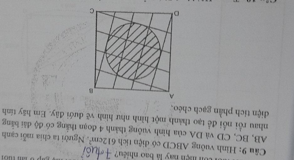 Un mện nay là bao nhiều? 
Câu 9: Hình vuông ABCD có diện tích 612cm^2 Người ta chia mỗi cạnh
AB, BC, CD và DA của hình vuông thành 4 đoạn thắng có độ đài bằng 
nhau rồi nổi đề tạo thành một hình như hình vẽ dưới đây. Em hãy tính 
diện tích phần gạch chéo、